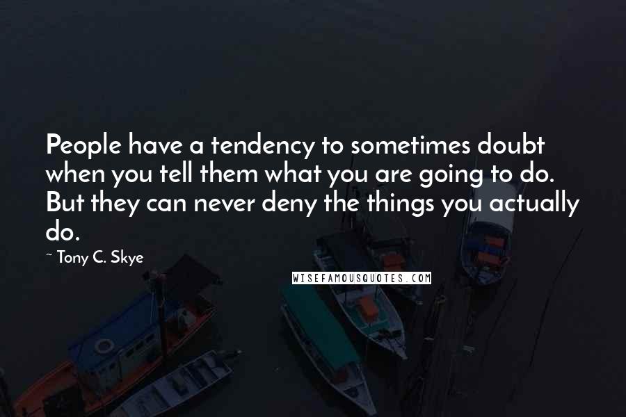 Tony C. Skye Quotes: People have a tendency to sometimes doubt when you tell them what you are going to do. But they can never deny the things you actually do.