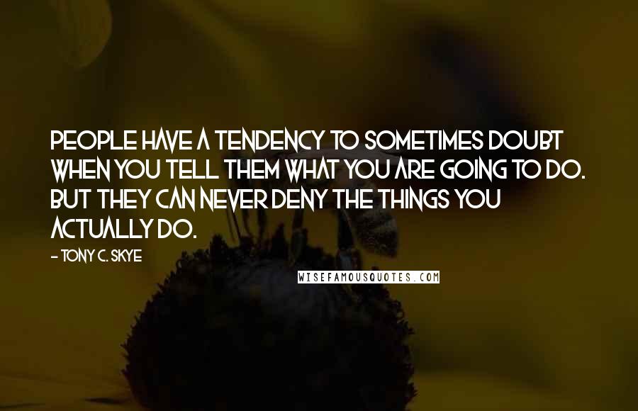 Tony C. Skye Quotes: People have a tendency to sometimes doubt when you tell them what you are going to do. But they can never deny the things you actually do.