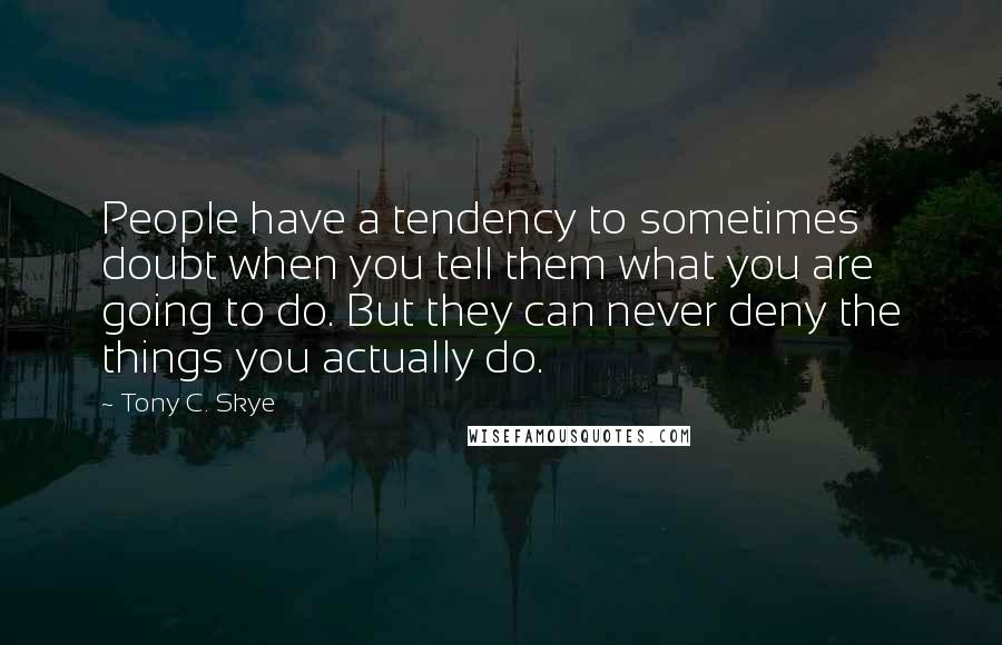 Tony C. Skye Quotes: People have a tendency to sometimes doubt when you tell them what you are going to do. But they can never deny the things you actually do.