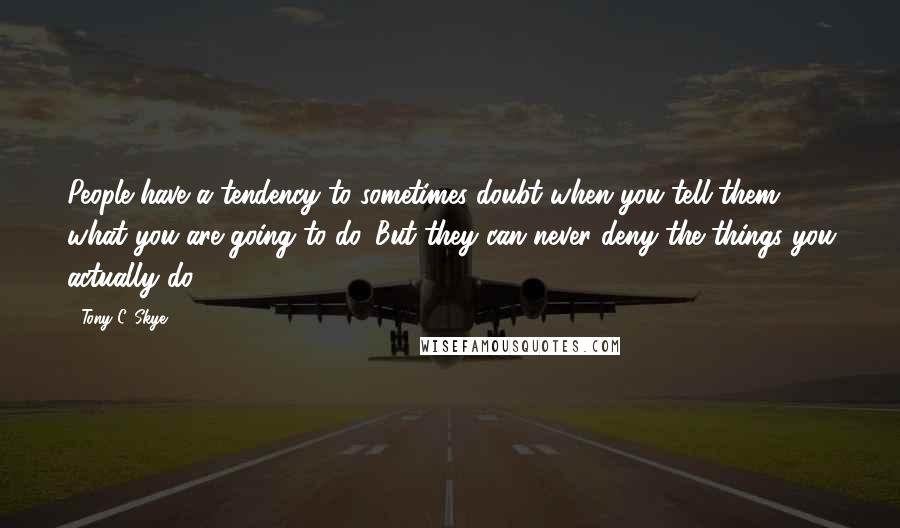 Tony C. Skye Quotes: People have a tendency to sometimes doubt when you tell them what you are going to do. But they can never deny the things you actually do.