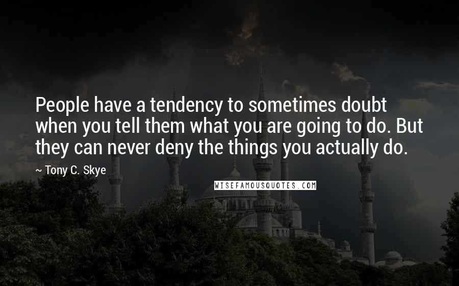 Tony C. Skye Quotes: People have a tendency to sometimes doubt when you tell them what you are going to do. But they can never deny the things you actually do.