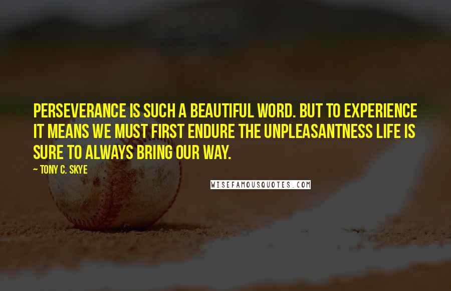 Tony C. Skye Quotes: Perseverance is such a beautiful word. But to experience it means we must first endure the unpleasantness life is sure to always bring our way.