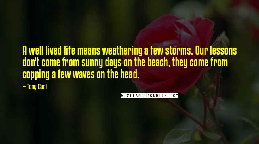 Tony Curl Quotes: A well lived life means weathering a few storms. Our lessons don't come from sunny days on the beach, they come from copping a few waves on the head.