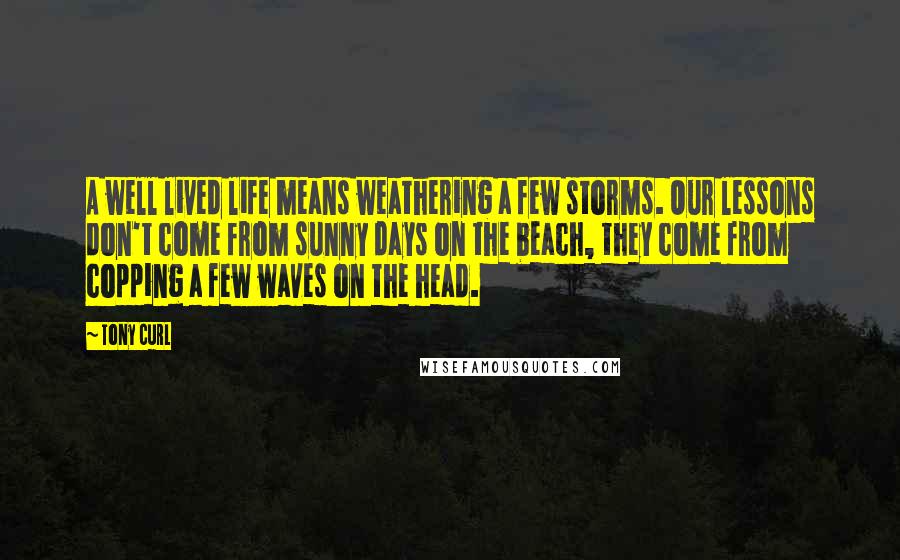 Tony Curl Quotes: A well lived life means weathering a few storms. Our lessons don't come from sunny days on the beach, they come from copping a few waves on the head.