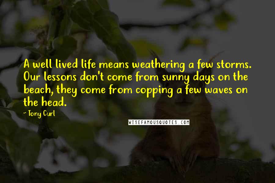 Tony Curl Quotes: A well lived life means weathering a few storms. Our lessons don't come from sunny days on the beach, they come from copping a few waves on the head.