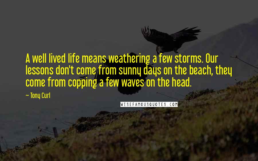 Tony Curl Quotes: A well lived life means weathering a few storms. Our lessons don't come from sunny days on the beach, they come from copping a few waves on the head.