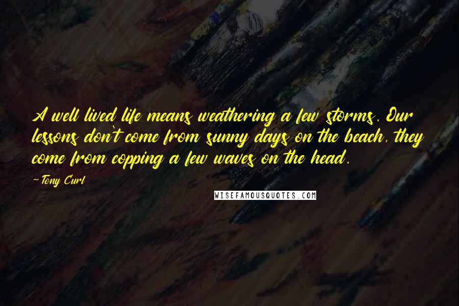 Tony Curl Quotes: A well lived life means weathering a few storms. Our lessons don't come from sunny days on the beach, they come from copping a few waves on the head.