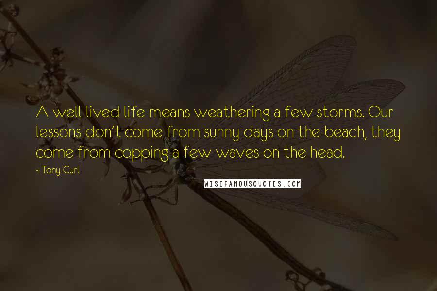 Tony Curl Quotes: A well lived life means weathering a few storms. Our lessons don't come from sunny days on the beach, they come from copping a few waves on the head.