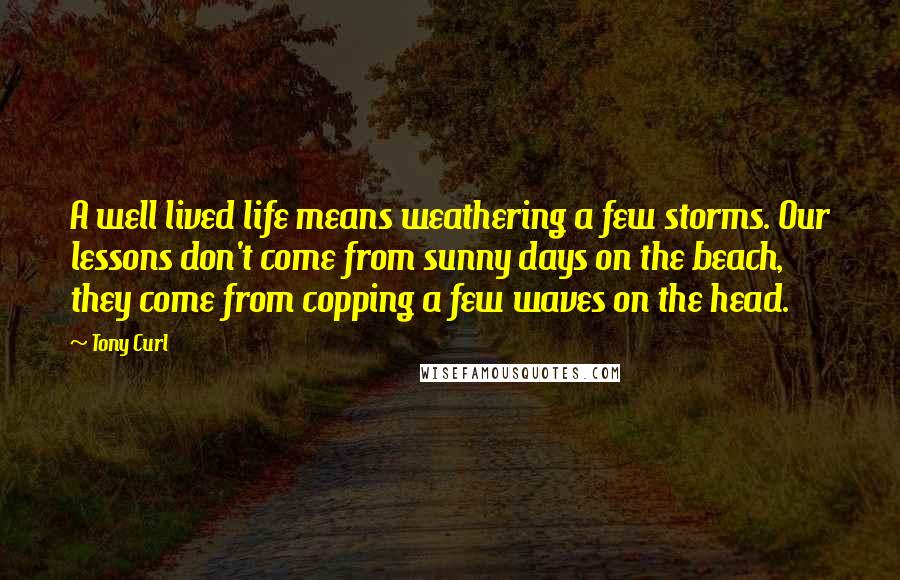 Tony Curl Quotes: A well lived life means weathering a few storms. Our lessons don't come from sunny days on the beach, they come from copping a few waves on the head.