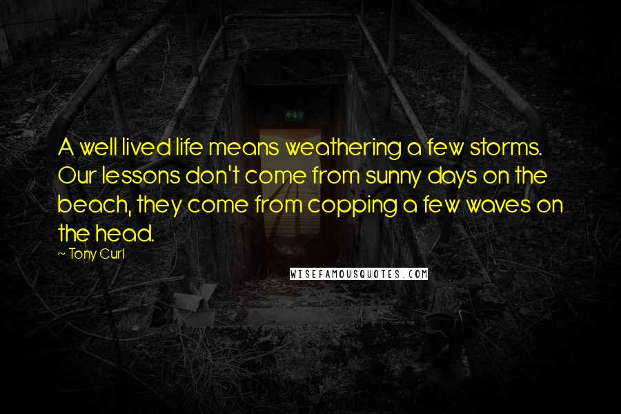 Tony Curl Quotes: A well lived life means weathering a few storms. Our lessons don't come from sunny days on the beach, they come from copping a few waves on the head.