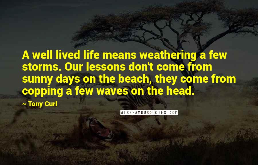 Tony Curl Quotes: A well lived life means weathering a few storms. Our lessons don't come from sunny days on the beach, they come from copping a few waves on the head.