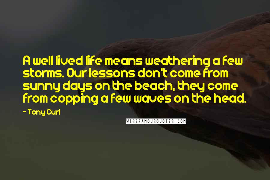 Tony Curl Quotes: A well lived life means weathering a few storms. Our lessons don't come from sunny days on the beach, they come from copping a few waves on the head.