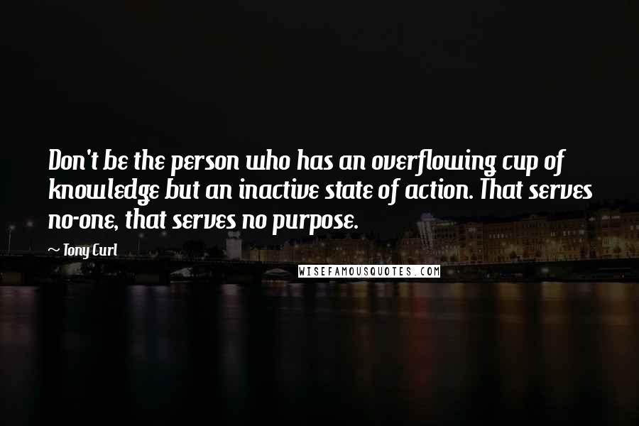 Tony Curl Quotes: Don't be the person who has an overflowing cup of knowledge but an inactive state of action. That serves no-one, that serves no purpose.