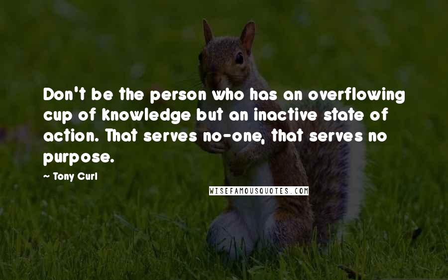 Tony Curl Quotes: Don't be the person who has an overflowing cup of knowledge but an inactive state of action. That serves no-one, that serves no purpose.