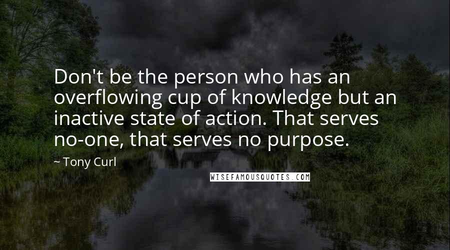 Tony Curl Quotes: Don't be the person who has an overflowing cup of knowledge but an inactive state of action. That serves no-one, that serves no purpose.