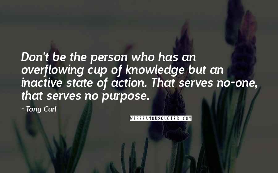 Tony Curl Quotes: Don't be the person who has an overflowing cup of knowledge but an inactive state of action. That serves no-one, that serves no purpose.