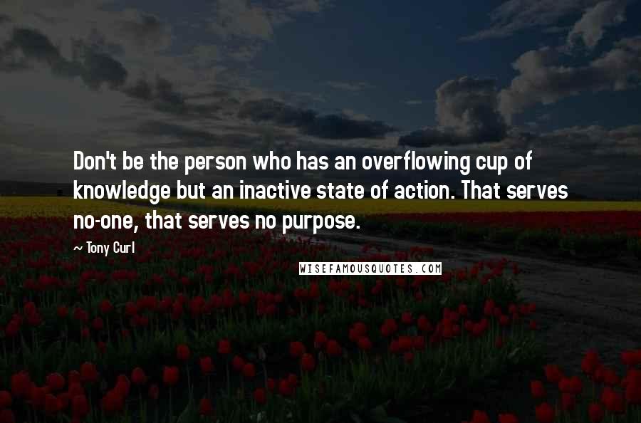Tony Curl Quotes: Don't be the person who has an overflowing cup of knowledge but an inactive state of action. That serves no-one, that serves no purpose.
