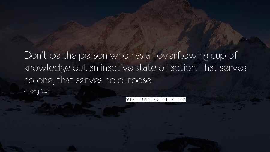 Tony Curl Quotes: Don't be the person who has an overflowing cup of knowledge but an inactive state of action. That serves no-one, that serves no purpose.