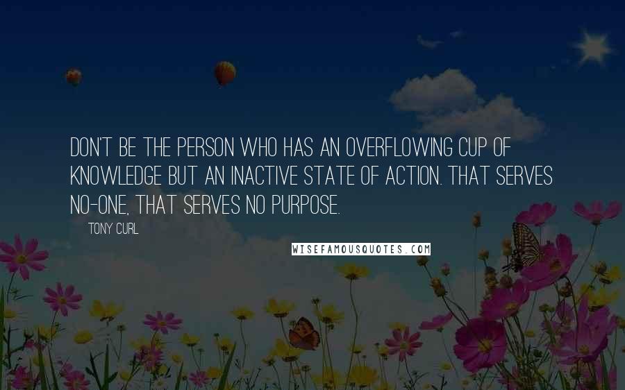 Tony Curl Quotes: Don't be the person who has an overflowing cup of knowledge but an inactive state of action. That serves no-one, that serves no purpose.