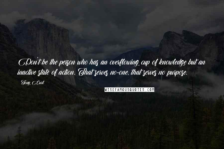 Tony Curl Quotes: Don't be the person who has an overflowing cup of knowledge but an inactive state of action. That serves no-one, that serves no purpose.