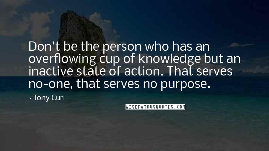 Tony Curl Quotes: Don't be the person who has an overflowing cup of knowledge but an inactive state of action. That serves no-one, that serves no purpose.