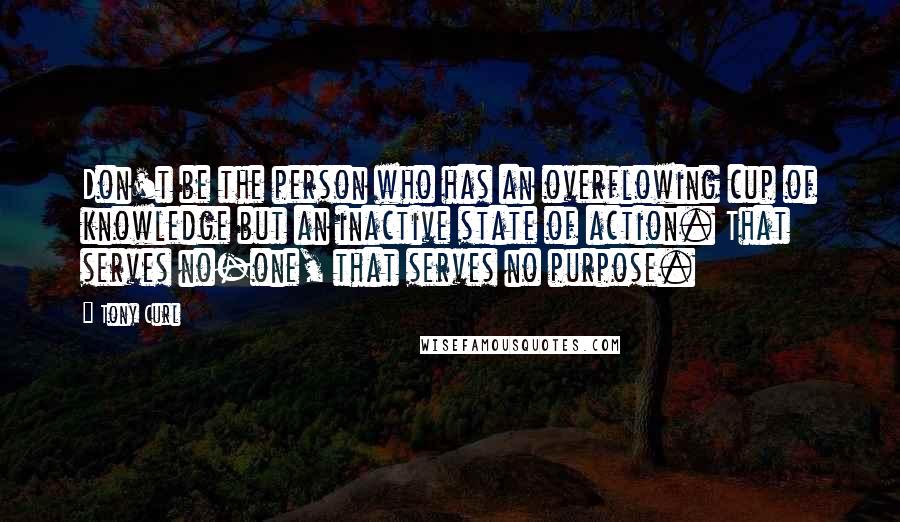 Tony Curl Quotes: Don't be the person who has an overflowing cup of knowledge but an inactive state of action. That serves no-one, that serves no purpose.