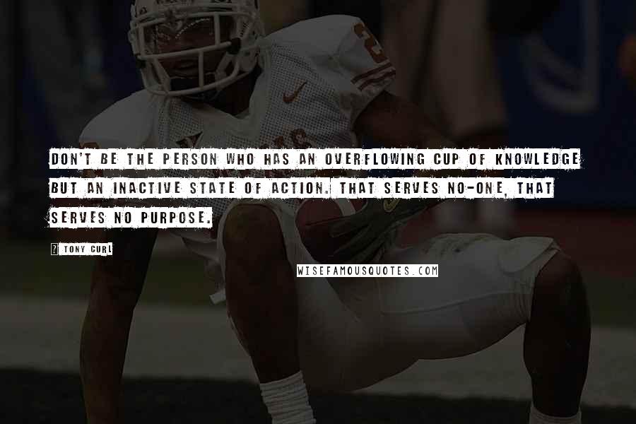 Tony Curl Quotes: Don't be the person who has an overflowing cup of knowledge but an inactive state of action. That serves no-one, that serves no purpose.