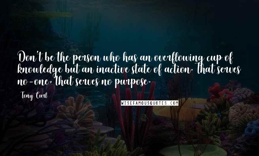 Tony Curl Quotes: Don't be the person who has an overflowing cup of knowledge but an inactive state of action. That serves no-one, that serves no purpose.