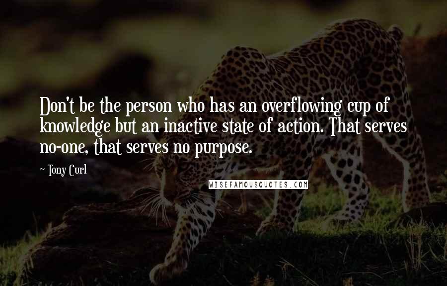 Tony Curl Quotes: Don't be the person who has an overflowing cup of knowledge but an inactive state of action. That serves no-one, that serves no purpose.