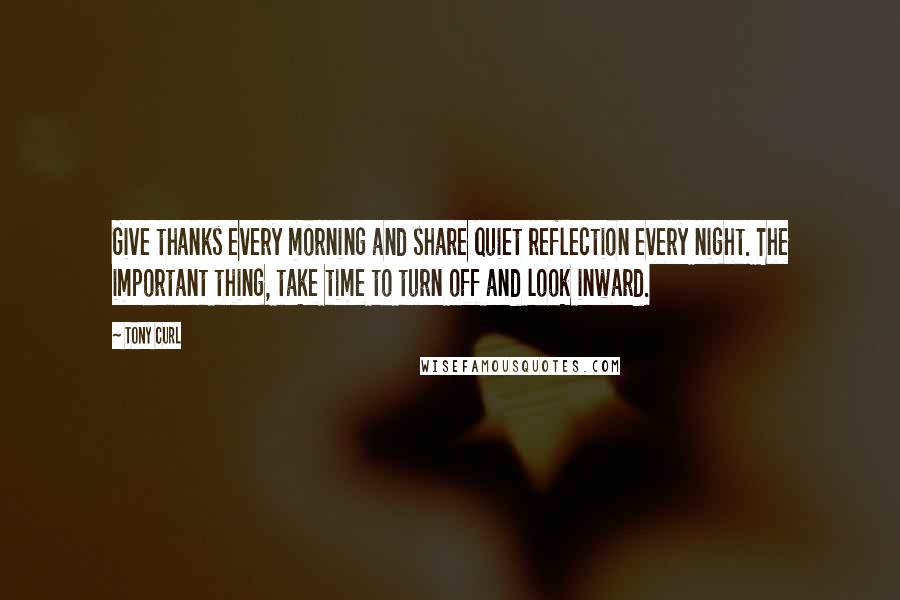 Tony Curl Quotes: Give thanks every morning and share quiet reflection every night. The important thing, take time to turn off and look inward.