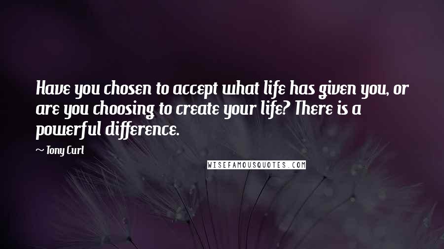 Tony Curl Quotes: Have you chosen to accept what life has given you, or are you choosing to create your life? There is a powerful difference.