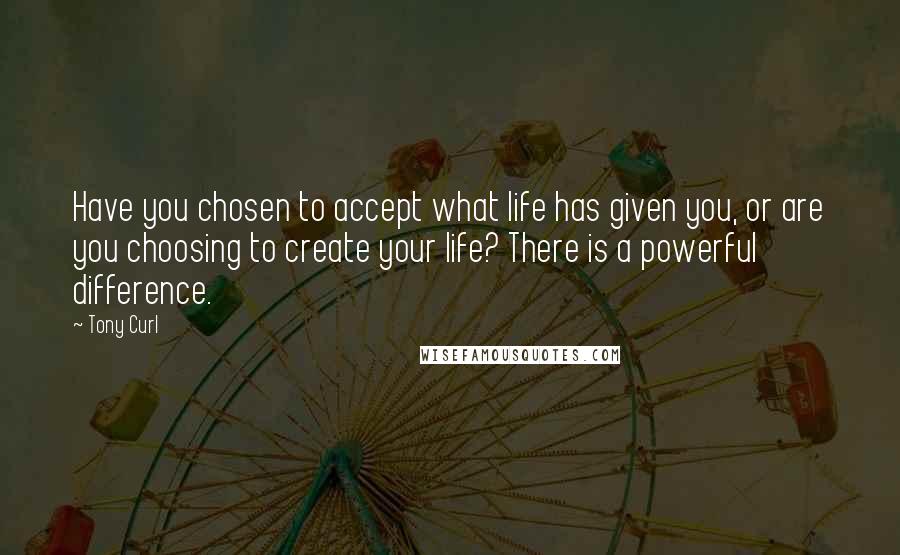 Tony Curl Quotes: Have you chosen to accept what life has given you, or are you choosing to create your life? There is a powerful difference.