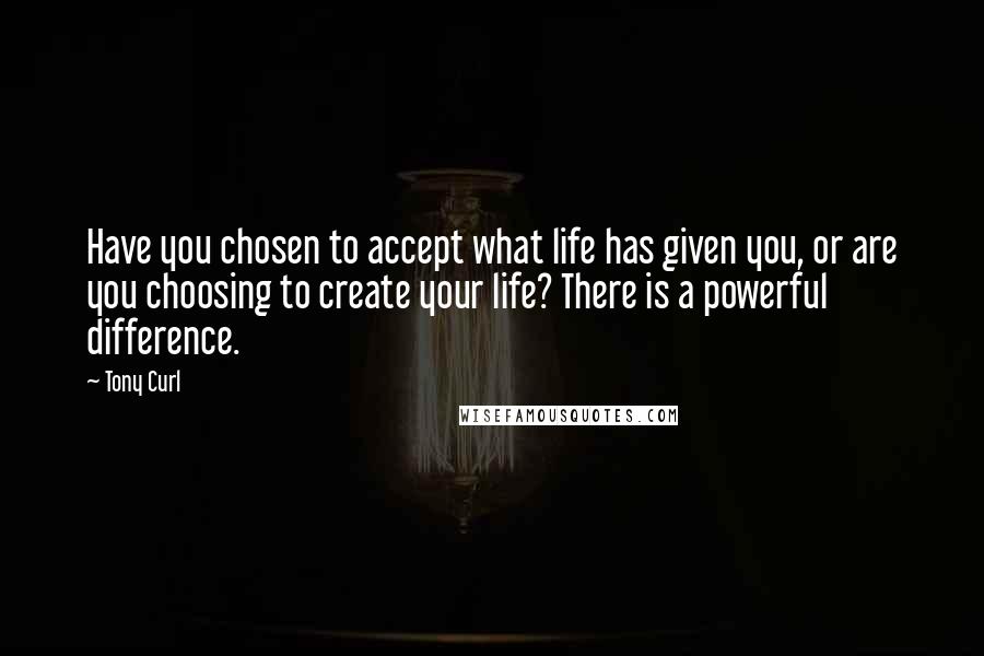 Tony Curl Quotes: Have you chosen to accept what life has given you, or are you choosing to create your life? There is a powerful difference.