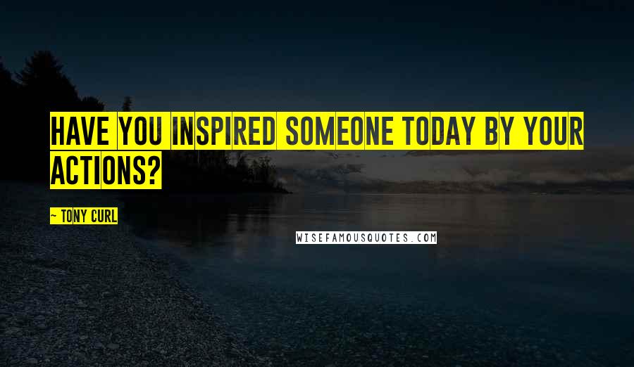 Tony Curl Quotes: Have you inspired someone today by your actions?