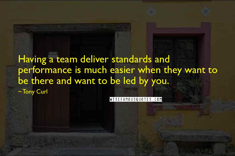 Tony Curl Quotes: Having a team deliver standards and performance is much easier when they want to be there and want to be led by you.