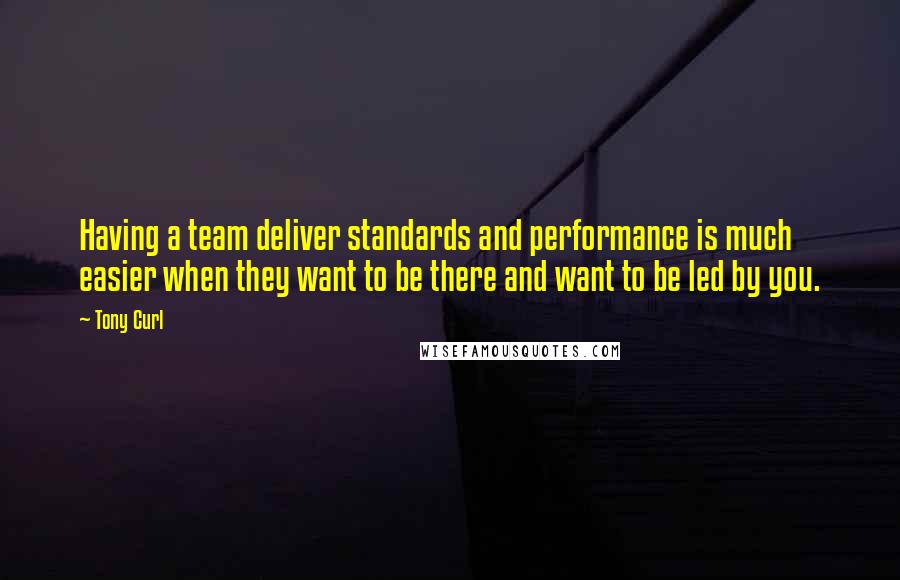 Tony Curl Quotes: Having a team deliver standards and performance is much easier when they want to be there and want to be led by you.