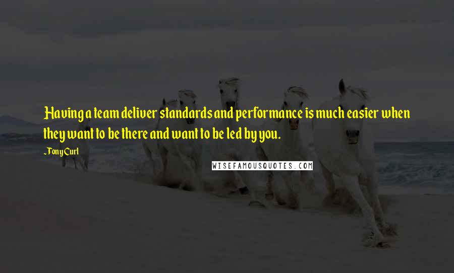 Tony Curl Quotes: Having a team deliver standards and performance is much easier when they want to be there and want to be led by you.