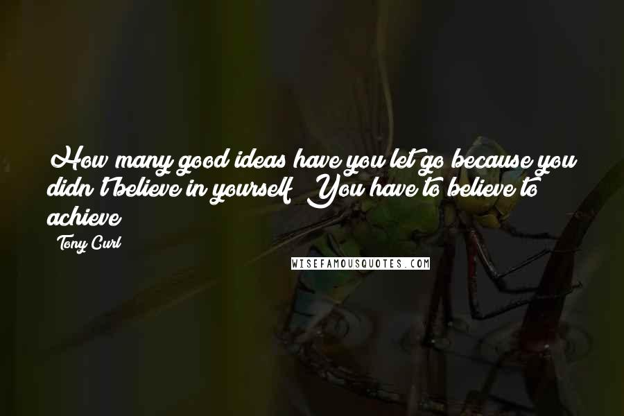 Tony Curl Quotes: How many good ideas have you let go because you didn't believe in yourself? You have to believe to achieve!