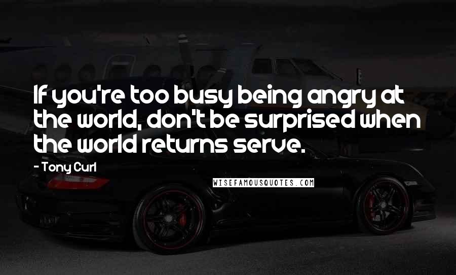 Tony Curl Quotes: If you're too busy being angry at the world, don't be surprised when the world returns serve.