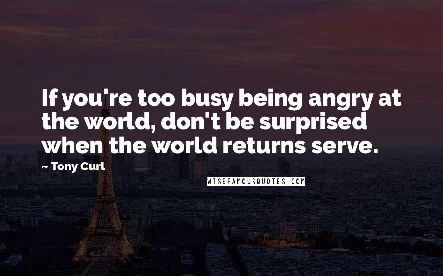 Tony Curl Quotes: If you're too busy being angry at the world, don't be surprised when the world returns serve.