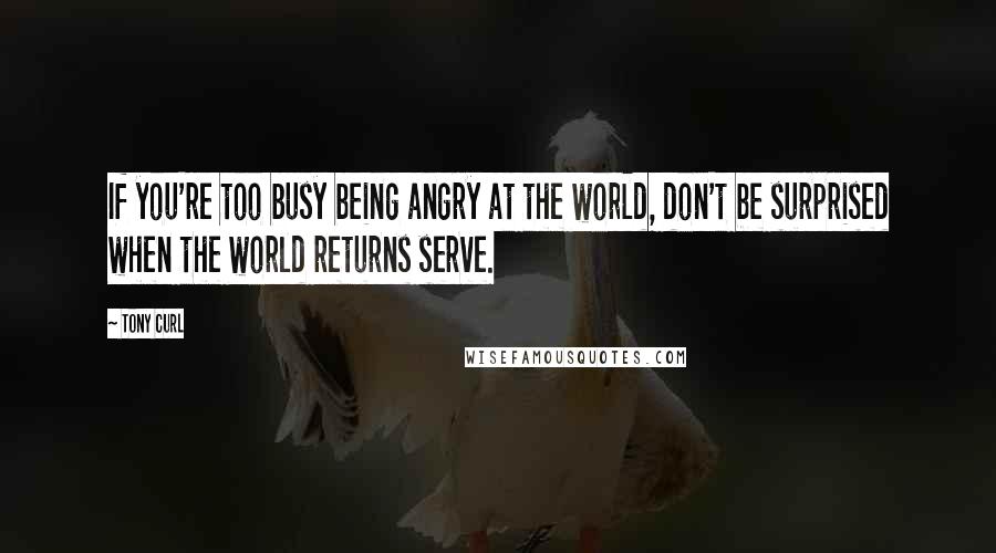 Tony Curl Quotes: If you're too busy being angry at the world, don't be surprised when the world returns serve.