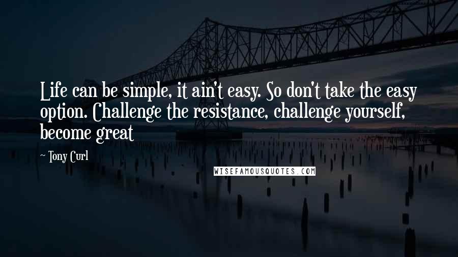 Tony Curl Quotes: Life can be simple, it ain't easy. So don't take the easy option. Challenge the resistance, challenge yourself, become great