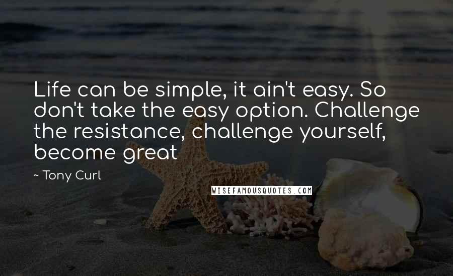 Tony Curl Quotes: Life can be simple, it ain't easy. So don't take the easy option. Challenge the resistance, challenge yourself, become great