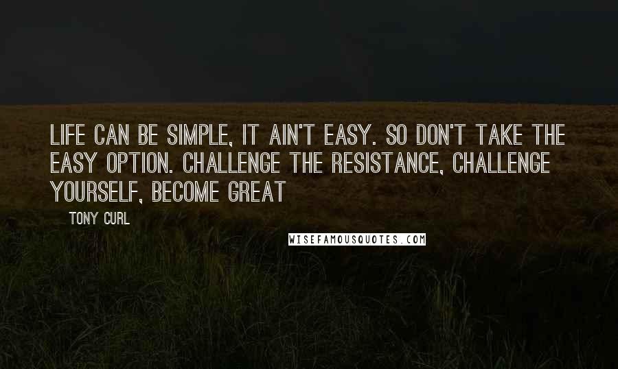Tony Curl Quotes: Life can be simple, it ain't easy. So don't take the easy option. Challenge the resistance, challenge yourself, become great