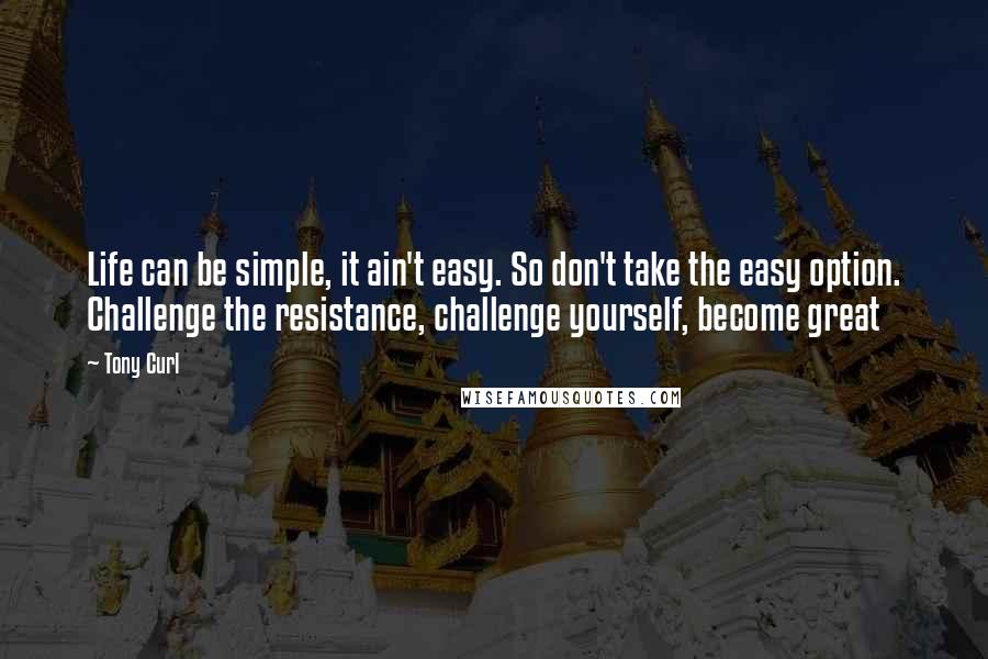 Tony Curl Quotes: Life can be simple, it ain't easy. So don't take the easy option. Challenge the resistance, challenge yourself, become great