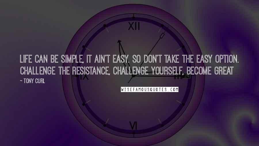 Tony Curl Quotes: Life can be simple, it ain't easy. So don't take the easy option. Challenge the resistance, challenge yourself, become great