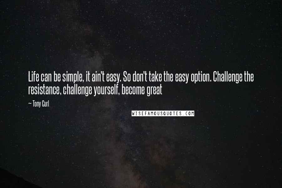 Tony Curl Quotes: Life can be simple, it ain't easy. So don't take the easy option. Challenge the resistance, challenge yourself, become great