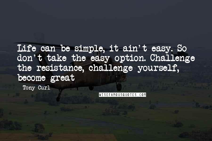 Tony Curl Quotes: Life can be simple, it ain't easy. So don't take the easy option. Challenge the resistance, challenge yourself, become great