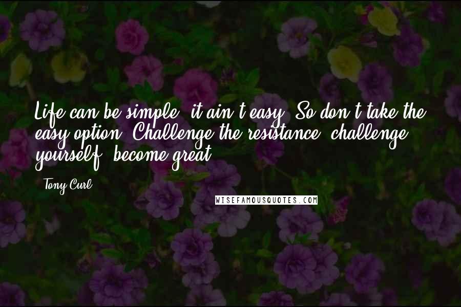 Tony Curl Quotes: Life can be simple, it ain't easy. So don't take the easy option. Challenge the resistance, challenge yourself, become great