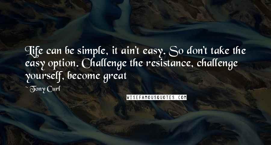Tony Curl Quotes: Life can be simple, it ain't easy. So don't take the easy option. Challenge the resistance, challenge yourself, become great